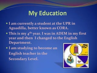 My EducationI am currently a student at the UPR in Aguadilla, better known as CORA.This is my 4th year. I was in ADEM in my first year and then  I changed to the English Department.I am studying to become an English teacher in the 	Secondary Level.