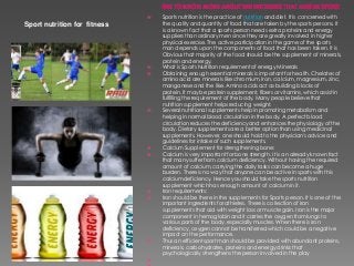 Sport nutrition for fitness
 Sports nutrition is the practice of nutrition and diet. It is concerned with
the quality and quantity of food that are taken by the sports persons. It
is a known fact that a sports person needs extra proteins and energy
suppliers than ordinary men since they are greatly involved in higher
physical exercise. The active participation in the game of the sports
man depends upon the components of food that has been taken. It is
Obvious that majority of the food should be the supplement of minerals,
protein and energy.
 What is Sports Nutrition requirement of energy Minerals
 Obtaining enough essential minerals is important for health. Chelates of
amino acid are minerals like chromium, iron, calcium, magnesium, zinc,
manganese and the like. Amino acids act as building blocks of
protein. It may be protein supplement, fibers or vitamins, which assist in
fulfilling the requirement of the body. Many people believe that
nutrition supplement helps reducing weight.
 Several nutritional supplements help in promoting metabolism and
helping in normal blood circulation in the body. A perfect blood
circulation reduces the deficiency and enhances the physiology of the
body. Dietary supplements are a better option than using medicinal
supplements. However, one should hold to the physician's advice and
guidelines for intake of such supplements.
 Calcium Supplement for strengthening bone:
 Calcium is very important for bone strength. It is an already known fact
that many suffer from calcium deficiency. Without having the required
amount of calcium, carrying the daily tasks can become a huge
burden. There is no way that anyone can be active in sports with this
calcium deficiency. Hence you should take the sports nutrition
supplement which has enough amount of calcium in it.
 Iron requirements:
 Iron should be there in the supplements for Sports person. It is one of the
important ingredients for athletes. There is collection of Iron
supplements that aid with weight loss or muscle gain. Iron is the major
component in hemoglobin and it carries the oxygen from lungs to
various parts of the body, especially muscles. When there is iron
deficiency, oxygen cannot be transferred which could be a negative
impact on the performance.
 Thus an efficient sport man should be provided with abundant proteins,
minerals, carbohydrates, proteins and energy drinks that
psychologically strengthens the person involved in the play

 