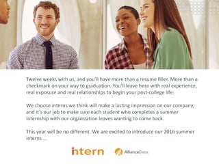 Pg
Twelve weeks with us, and you’ll have more than a resume filler. More than a
checkmark on your way to graduation. You’ll leave here with real experience,
real exposure and real relationships to begin your post-college life.
We choose interns we think will make a lasting impression on our company,
and it’s our job to make sure each student who completes a summer
internship with our organization leaves wanting to come back.
This year will be no different. We are excited to introduce our 2016 summer
interns …
 