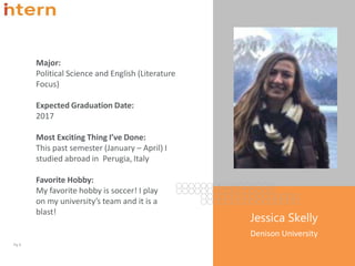 Major:
Political Science and English (Literature
Focus)
Expected Graduation Date:
2017
Most Exciting Thing I’ve Done:
This past semester (January – April) I
studied abroad in Perugia, Italy
Favorite Hobby:
My favorite hobby is soccer! I play
on my university’s team and it is a
blast!
Pg. 9
Jessica Skelly
Denison University
 