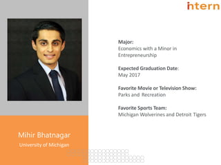 Major:
Economics with a Minor in
Entrepreneurship
Expected Graduation Date:
May 2017
Favorite Movie or Television Show:
Parks and Recreation
Favorite Sports Team:
Michigan Wolverines and Detroit Tigers
Pg. 16
Mihir Bhatnagar
University of Michigan
 