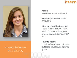 Pg. 2
Amanda Lourenco
Miami University
Major:
Marketing , minor in Spanish
Expected Graduation Date:
2017/2018
Most exciting thing I’ve done:
I attended the 2015 Women’s
World Cup final in Vancouver
and got to watch the Team USA
win.
Favorite Hobby:
I really enjoy working out, going
outdoors, traveling, and playing
guitar.
 