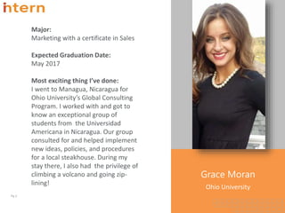Grace Moran
Ohio University
Pg. 3
Major:
Marketing with a certificate in Sales
Expected Graduation Date:
May 2017
Most exciting thing I’ve done:
I went to Managua, Nicaragua for
Ohio University’s Global Consulting
Program. I worked with and got to
know an exceptional group of
students from the Universidad
Americana in Nicaragua. Our group
consulted for and helped implement
new ideas, policies, and procedures
for a local steakhouse. During my
stay there, I also had the privilege of
climbing a volcano and going zip-
lining!
 
