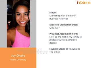 Pg. 4
Joy Okeke
Miami University
Major:
Marketing with a minor in
Business Analytics
Expected Graduation Date:
May 2017
Proudest Accomplishment:
I will be the first in my family to
graduate with a Bachelor’s
degree
Favorite Movie or Television:
The Office
 