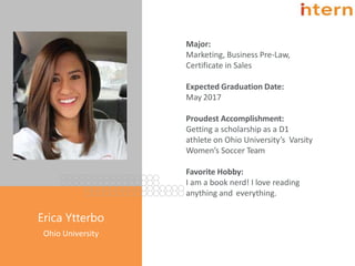 Major:
Marketing, Business Pre-Law,
Certificate in Sales
Expected Graduation Date:
May 2017
Proudest Accomplishment:
Getting a scholarship as a D1
athlete on Ohio University’s Varsity
Women’s Soccer Team
Favorite Hobby:
I am a book nerd! I love reading
anything and everything.
Pg. 8
Erica Ytterbo
Ohio University
 