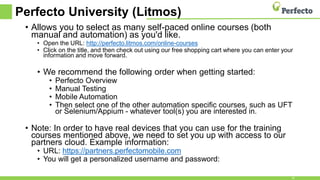 Perfecto University (Litmos)
• Allows you to select as many self-paced online courses (both
manual and automation) as you'd like.
• Open the URL: http://perfecto.litmos.com/online-courses
• Click on the title, and then check out using our free shopping cart where you can enter your
information and move forward.
• We recommend the following order when getting started:
• Perfecto Overview
• Manual Testing
• Mobile Automation
• Then select one of the other automation specific courses, such as UFT
or Selenium/Appium - whatever tool(s) you are interested in.
• Note: In order to have real devices that you can use for the training
courses mentioned above, we need to set you up with access to our
partners cloud. Example information:
• URL: https://partners.perfectomobile.com
• You will get a personalized username and password:
22
 