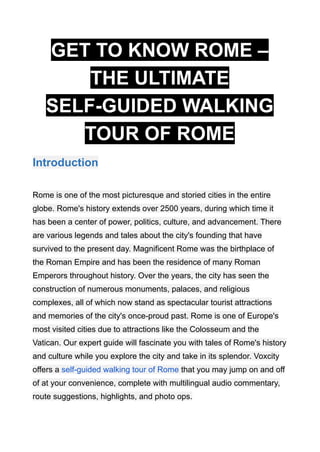 GET TO KNOW ROME –
THE ULTIMATE
SELF-GUIDED WALKING
TOUR OF ROME
Introduction
Rome is one of the most picturesque and storied cities in the entire
globe. Rome's history extends over 2500 years, during which time it
has been a center of power, politics, culture, and advancement. There
are various legends and tales about the city's founding that have
survived to the present day. Magnificent Rome was the birthplace of
the Roman Empire and has been the residence of many Roman
Emperors throughout history. Over the years, the city has seen the
construction of numerous monuments, palaces, and religious
complexes, all of which now stand as spectacular tourist attractions
and memories of the city's once-proud past. Rome is one of Europe's
most visited cities due to attractions like the Colosseum and the
Vatican. Our expert guide will fascinate you with tales of Rome's history
and culture while you explore the city and take in its splendor. Voxcity
offers a self-guided walking tour of Rome that you may jump on and off
of at your convenience, complete with multilingual audio commentary,
route suggestions, highlights, and photo ops.
 