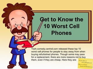 Get to Know the 10 Worst Cell Phones Tosh.comedy.central.com released these top 10 worst cell phones for people to stay away from when buying refurbished phones. Though some may pass for a replacement, there are more reasons not to buy them, even if they are cheap. Here they are: 
