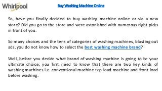 Buy Washing Machine Online
So, have you finally decided to buy washing machine online or via a new
store? Did you go to the store and were astonished with numerous right picks
in front of you.
So many choices and the tens of categories of washing machines, blasting out
ads, you do not know how to select the best washing machine brand?
Well, before you decide what brand of washing machine is going to be your
ultimate choice, you first need to know that there are two key kinds of
washing machines i.e. conventional machine top load machine and front load
before washing.
 