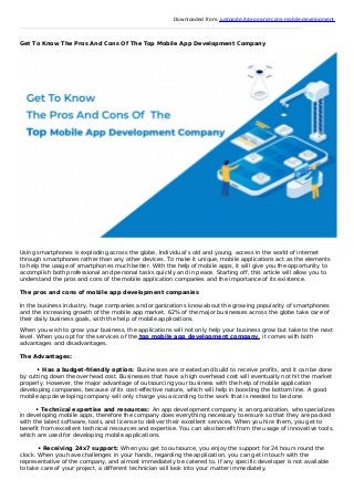 Downloaded from: justpaste.it/pros-and-cons-mobile-development
Get To Know The Pros And Cons Of The Top Mobile App Development Company
Using smartphones is exploding across the globe. Individual’s old and young, access in the world of internet
through smartphones rather than any other devices. To make it unique, mobile applications act as the elements
to help the usage of smartphones much better. With the help of mobile apps, it will give you the opportunity to
accomplish both professional and personal tasks quickly and in peace. Starting off, this article will allow you to
understand the pros and cons of the mobile application companies and the importance of its existence.
The pros and cons of mobile app development companies
In the business industry, huge companies and organizations know about the growing popularity of smartphones
and the increasing growth of the mobile app market. 62% of the major businesses across the globe take care of
their daily business goals, with the help of mobile applications.
When you wish to grow your business, the applications will not only help your business grow but take to the next
level. When you opt for the services of the top mobile app development company, it comes with both
advantages and disadvantages.
The Advantages:
• Has a budget-friendly option: Businesses are created and build to receive profits, and it can be done
by cutting down the overhead cost. Businesses that have a high overhead cost will eventually not hit the market
properly. However, the major advantage of outsourcing your business with the help of mobile application
developing companies, because of its cost-effective nature, which will help in boosting the bottom line. A good
mobile app developing company will only charge you according to the work that is needed to be done.
• Technical expertise and resources: An app development company is an organization, who specializes
in developing mobile apps, therefore the company does everything necessary to ensure so that they are packed
with the latest software, tools, and license to deliver their excellent services. When you hire them, you get to
benefit from excellent technical resources and expertise. You can also benefit from the usage of innovative tools,
which are used for developing mobile applications.
• Receiving 24x7 support: When you get to outsource, you enjoy the support for 24 hours round the
clock. When you have challenges in your hands, regarding the application, you can get in touch with the
representative of the company, and almost immediately be catered to. If any specific developer is not available
to take care of your project, a different technician will look into your matter immediately.
 