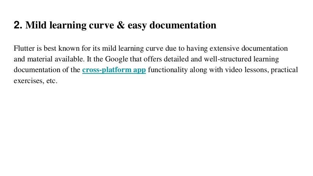 2. Mild learning curve & easy documentation
Flutter is best known for its mild learning curve due to having extensive documentation
and material available. It the Google that offers detailed and well-structured learning
documentation of the cross-platform app functionality along with video lessons, practical
exercises, etc.
 