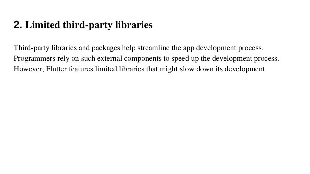 2. Limited third-party libraries
Third-party libraries and packages help streamline the app development process.
Programmers rely on such external components to speed up the development process.
However, Flutter features limited libraries that might slow down its development.
 
