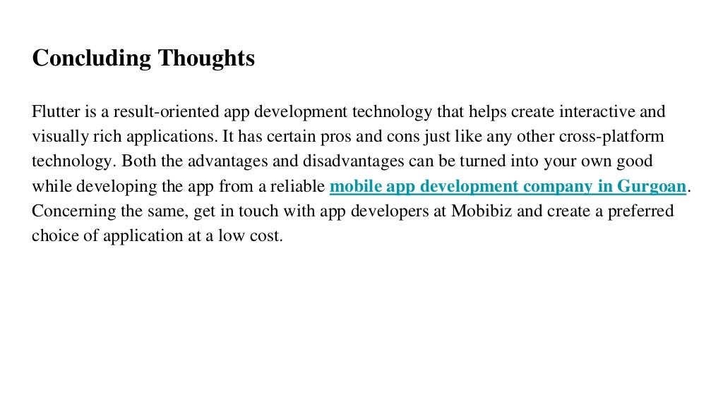 Concluding Thoughts
Flutter is a result-oriented app development technology that helps create interactive and
visually rich applications. It has certain pros and cons just like any other cross-platform
technology. Both the advantages and disadvantages can be turned into your own good
while developing the app from a reliable mobile app development company in Gurgoan.
Concerning the same, get in touch with app developers at Mobibiz and create a preferred
choice of application at a low cost.
 