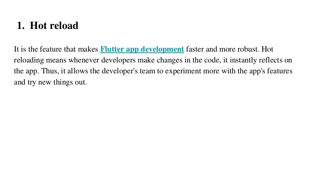1. Hot reload
It is the feature that makes Flutter app development faster and more robust. Hot
reloading means whenever developers make changes in the code, it instantly reflects on
the app. Thus, it allows the developer's team to experiment more with the app's features
and try new things out.
 