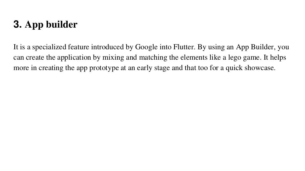 3. App builder
It is a specialized feature introduced by Google into Flutter. By using an App Builder, you
can create the application by mixing and matching the elements like a lego game. It helps
more in creating the app prototype at an early stage and that too for a quick showcase.
 