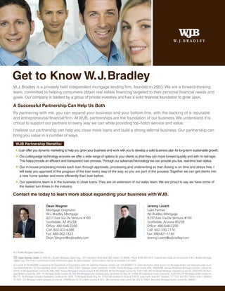 Get to Know W. J. Bradley
W.J. Bradley is a privately held independent mortgage lending firm, founded in 2003. We are a forward-thinking
team, committed to helping consumers obtain real estate financing targeted to their personal financial needs and
goals. Our company is backed by a group of private investors and has a solid financial foundation to grow upon.

A Successful Partnership Can Help Us Both
By partnering with me, you can expand your business and your bottom line, with the backing of a reputable
and entrepreneurial financial firm. At WJB, partnerships are the foundation of our business. We understand it is
critical to support our partners in every way we can while providing top-notch service and value.
I believe our partnership can help you close more loans and build a strong referral business. Our partnership can
bring you value in a number of ways.

  WJB Partnership Benefits:
      I can offer you dynamic marketing to help you grow your business and work with you to develop a solid business plan for long-term sustainable growth.
      Our cutting-edge technology ensures we offer a wide range of options to your clients so that they can move forward quickly and with no red tape.
      This helps provide an efficient and transparent loan process. Through our advanced technology we can provide you live, real-time loan status.
      Our in-house processing moves each loan through approvals, processing and underwriting so that closing is on time and stress free. I
      will keep you apprised of the progress of the loan every step of the way, so you are part of the process. Together we can get clients into
      a new home quicker and more efficiently than ever before.
      Our operations team is in the business to close loans. They are an extension of our sales team. We are proud to say we have some of
      the fastest turn times in the industry.

Contact me today to learn more about expanding your business with WJB.

                                      Dean Wegner                                                                                           Jeremy Lovett
                                      Mortgage Originator                                                                                   Loan Partner
                                      W.J. Bradley Mortgage                                                                                 WJ Bradley Mortgage
                                      9237 East Via De Ventura #100                                                                         9237 East Via De Ventura #100
                                      Scottsdale, AZ 85258                                                                                  Scottsdale, Arizona 85258
                                      Office: 480-648-2200                                                                                  Office: 480-648-2200
                                      Cell: 602-432-6388                                                                                    Cell: 602-330-7116
                                      Fax: 480-362-1522                                                                                     Fax: 480-421-1160
                                      Dean.Wegner@wjbradley.com                                                                             Jeremy.Lovett@wjbradley.com



W.J. Bradley Mortgage Capital Corp.

     Equal Housing Lender. © 2009 W.J. Bradley Mortgage Capital Corp., 201 Columbine Street Suite 300, Denver, CO 80206. Phone #303-825-5670. Trade/service marks are the property of W.J. Bradley Mortgage
Capital Corp. This is not a commitment to lend. Restrictions apply. All rights reserved. Some products may not be available in all states.
AZ License # BK-0903998; Licensed by the Department of Corporations under the California Financial Lenders Law, CFL-6036822; To check the license status of your CO Mortgage Broker, visit www.dora.state.co.us/
real-estate/index.htm; CT Correspondent Lender License No. FMCL 21047; Delaware Lender License No. 010467; Florida Mortgage Lender license #ML.100000098; Georgia Residential Mortgage Licensee, License No.
20233; ID Mortgage Broker License No. MBL-2803; Kansas Mortgage Company license # MC.0025020; MI First Mortgage License No. FL0011392; MN Residential Mortgage Originator License No. 20447094; NV Mort-
gage Banker License No. 2061; NV Mortgage Broker License No. 504; NM Mortgage Loan Company and Loan Broker Act Reg. No. 01856; OK Supervised Lender License No. SL007245; OR Mortgage Lender License No.
ML-776; TN Mortgage Company Registration Certificate No. 3629; TX Mortgage Banker Reg. No. 74182 with locations in Texas at 2100 W. Loop South, Suite 927, Houston, TX 77027 and 1912 Central, Suite L, Bedford,
TX 76021; UT Mortgage Lender Company License No. 5495659-MLCO; VT Lenders License # 6141; WA Consumer Loan License No. 520-CL-42624; Wisconsin Mortgage Banker License No. 699991
 