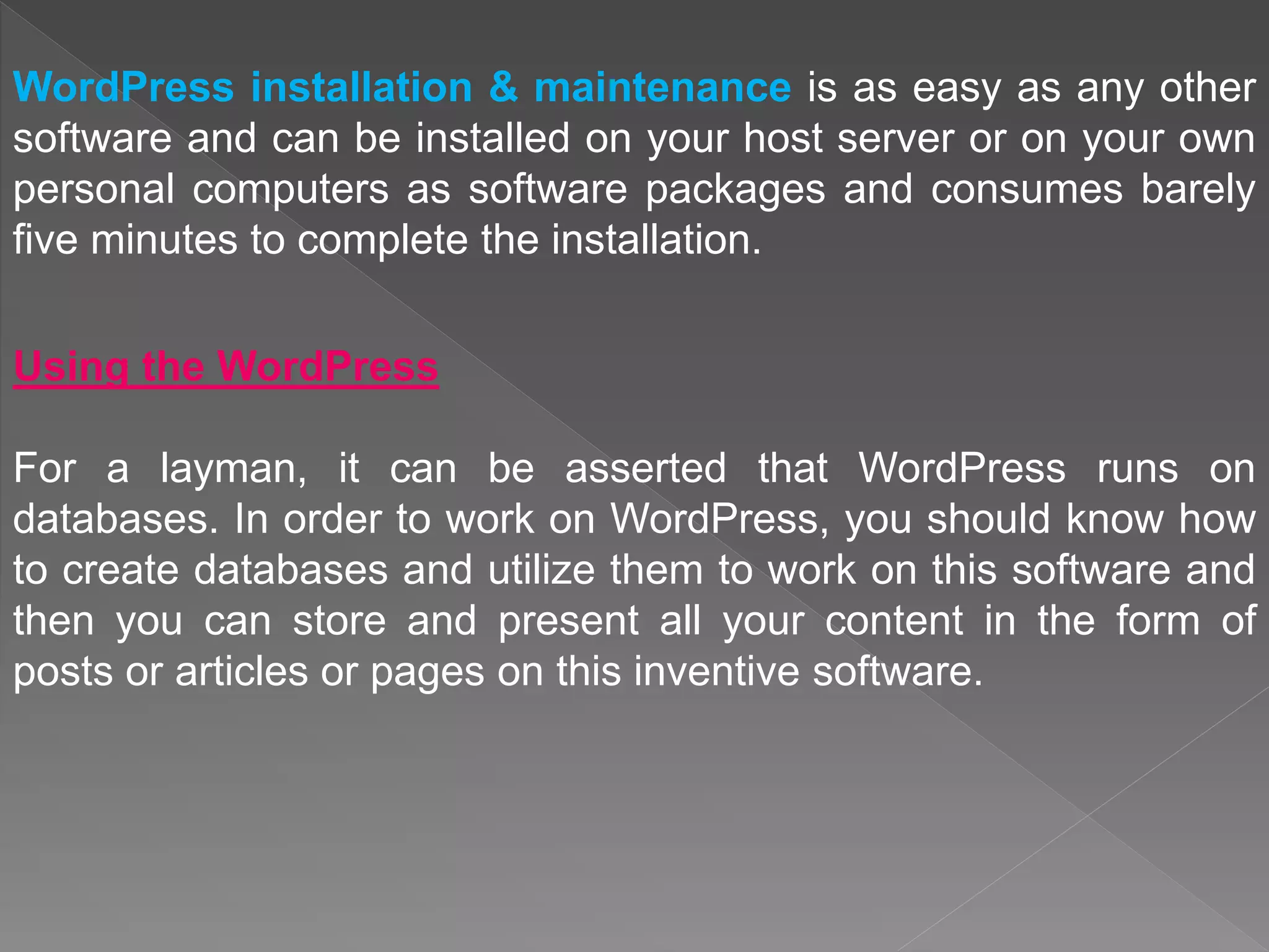 WordPress installation & maintenance is as easy as any other
software and can be installed on your host server or on your own
personal computers as software packages and consumes barely
five minutes to complete the installation.
Using the WordPress
For a layman, it can be asserted that WordPress runs on
databases. In order to work on WordPress, you should know how
to create databases and utilize them to work on this software and
then you can store and present all your content in the form of
posts or articles or pages on this inventive software.
 