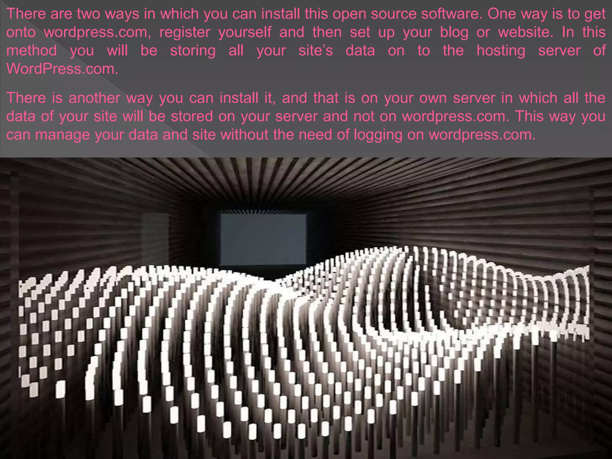 There are two ways in which you can install this open source software. One way is to get
onto wordpress.com, register yourself and then set up your blog or website. In this
method you will be storing all your site’s data on to the hosting server of
WordPress.com.
There is another way you can install it, and that is on your own server in which all the
data of your site will be stored on your server and not on wordpress.com. This way you
can manage your data and site without the need of logging on wordpress.com.
 