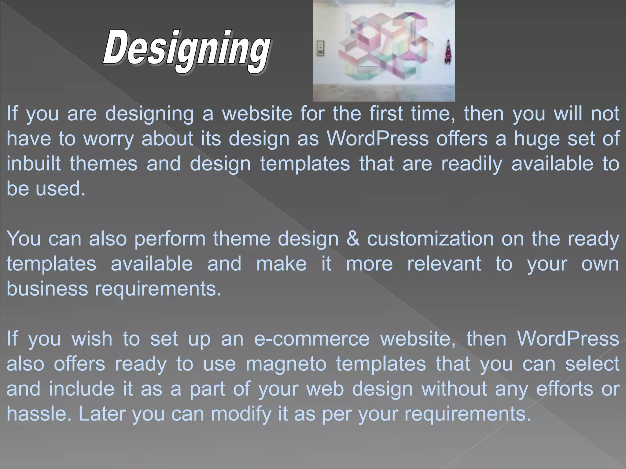 If you are designing a website for the first time, then you will not
have to worry about its design as WordPress offers a huge set of
inbuilt themes and design templates that are readily available to
be used.
You can also perform theme design & customization on the ready
templates available and make it more relevant to your own
business requirements.
If you wish to set up an e-commerce website, then WordPress
also offers ready to use magneto templates that you can select
and include it as a part of your web design without any efforts or
hassle. Later you can modify it as per your requirements.
 