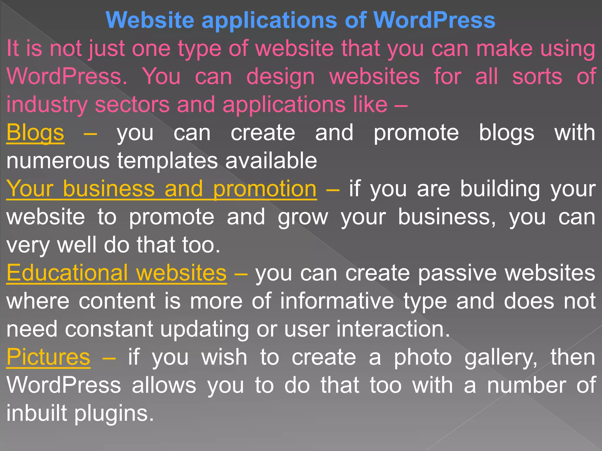 Website applications of WordPress
It is not just one type of website that you can make using
WordPress. You can design websites for all sorts of
industry sectors and applications like –
Blogs – you can create and promote blogs with
numerous templates available
Your business and promotion – if you are building your
website to promote and grow your business, you can
very well do that too.
Educational websites – you can create passive websites
where content is more of informative type and does not
need constant updating or user interaction.
Pictures – if you wish to create a photo gallery, then
WordPress allows you to do that too with a number of
inbuilt plugins.
 
