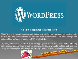 WordPress is a content management software which is open to users for them to modify
its features and functionalities as per their own prerequisites. The basic design and
coding of this software is based on PHP and MySQL..
Originally, WordPress was built to be a blogging software, but due to its nature of being
open source, people have creatively converted it into a website making software too.
Today web developers are using it for creating beautiful responsive website designs.
 