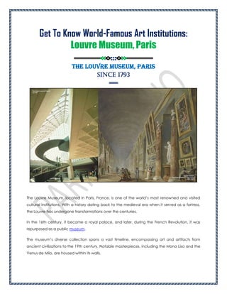 Get To Know World-Famous Art Institutions:
Louvre Museum, Paris
=========<<<>:::<>>>=========
The Louvre Museum, Paris
Since 1793
===
The Louvre Museum, located in Paris, France, is one of the world’s most renowned and visited
cultural institutions. With a history dating back to the medieval era when it served as a fortress,
the Louvre has undergone transformations over the centuries.
In the 16th century, it became a royal palace, and later, during the French Revolution, it was
repurposed as a public museum.
The museum’s diverse collection spans a vast timeline, encompassing art and artifacts from
ancient civilizations to the 19th century. Notable masterpieces, including the Mona Lisa and the
Venus de Milo, are housed within its walls.
 