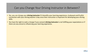 Can you Change Your Driving Instructor in Between?
• Yes, you can change your driving instructor if it benefits your learning experience. A pleasant and fruitful
connection with your driving teacher is key since their instruction is important for developing your driving
skills.
• You have the right to seek a change if your present driving instructor is not fulfilling your expectations or if
there are any concerns influencing your learning experience.
 