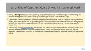 What Kind of Questions Can a Driving Instructor ask you?
• During a driving lesson, your instructor may ask questions to assess your knowledge, understanding, and
decision-making skills. Your instructor may ask about specific road rules and traffic signs.
• They will ask these to gauge your understanding of these fundamental aspects. They may also inquire about
hazard perception, asking you to identify potential risks and respond appropriately. Questions about vehicle
controls and procedures may also be asked. These may include adjusting mirrors or executing specific
maneuvers.
• Additionally, your driving instructor may present you with scenario-based questions. These will assess your
decision-making abilities in various driving situations. Safety and defensive driving questions are also
standard. They focus on strategies for maintaining following safe distances, adjusting speed, and prioritizing
safety.
 