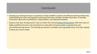 Conclusion
• Knowing your driving instructor is essential as it helps establish a positive and effective learning relationship.
Understanding the rules and regulations governing instructors provides valuable information. It provides
information about their qualifications, responsibilities, and expected standards.
• Ready to start your driving lessons? Look no further than Onroad Sydney Driving School. With their team of
highly qualified instructors and commitment to road safety, Onroad provides comprehensive and
personalized driving lessons. This will help you become a confident and responsible driver. Visit their website
to book your lessons today!
 
