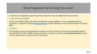 What Regulates the Driving Instructor?
• In Australia, the regulations governing driving instructors may vary slightly from state to state.
• 1. New South Wales (NSW)
• In New South Wales (NSW), the Roads and Maritime Services (RMS) is crucial in regulating driving
instructors. To become a licensed driving instructor in NSW, individuals must meet strict criteria set by the
RMS.
• 2. Victoria
• The regulatory authority responsible for driving instructors in Victoria is Commercial Passenger Vehicles
Victoria (CPVV). Similar to NSW, driving instructors in Victoria must hold a valid driving instructor license,
which is granted upon meeting specific requirements.
 