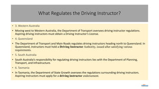 What Regulates the Driving Instructor?
• 3. Western Australia
• Moving west to Western Australia, the Department of Transport oversees driving instructor regulations.
Aspiring driving instructors must obtain a Driving Instructor’s License.
• 4. Queensland
• The Department of Transport and Main Roads regulates driving instructors heading north to Queensland. In
Queensland, instructors must hold a Driving Instructor Authority, issued after satisfying various
requirements.
• 5. South Australia
• South Australia’s responsibility for regulating driving instructors lies with the Department of Planning,
Transport, and Infrastructure.
• 6. Tasmania
• In Tasmania, the Department of State Growth oversees the regulations surrounding driving instructors.
Aspiring instructors must apply for a driving instructor endorsement.
 