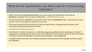 What are the Qualifications you Must Look for in Your Driving
Instructor?
• While choosing the right driving instructor, you must consider the qualifications that make an
instructor exceptional. Here are those qualifications: 1. Valid Instructor License
• The first and foremost qualification you should verify is that your instructor holds a valid instructor license
issued by the relevant regulatory authority in your state.
• This license ensures that the instructor has met the requirements, undergone proper training, and is
authorized to provide professional instruction.
• 2. Certificate IV in Driver Instruction
• A Certificate IV in Driver Instruction is a nationally recognized qualification demonstrating an instructor’s
competence in teaching learners how to drive. This qualification covers various aspects of driver instruction.
It includes instructional techniques, assessing learner progress, and managing risk.
• It signifies that the instructor has undergone extensive training and has the knowledge and skills to guide
you effectively.
 