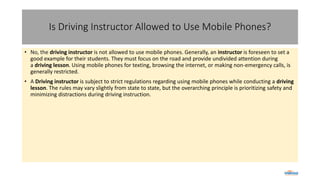 Is Driving Instructor Allowed to Use Mobile Phones?
• No, the driving instructor is not allowed to use mobile phones. Generally, an instructor is foreseen to set a
good example for their students. They must focus on the road and provide undivided attention during
a driving lesson. Using mobile phones for texting, browsing the internet, or making non-emergency calls, is
generally restricted.
• A Driving instructor is subject to strict regulations regarding using mobile phones while conducting a driving
lesson. The rules may vary slightly from state to state, but the overarching principle is prioritizing safety and
minimizing distractions during driving instruction.
 