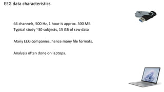 EEG data characteristics
64 channels, 500 Hz, 1 hour is approx. 500 MB
Typical study ~30 subjects, 15 GB of raw data
Many EEG companies, hence many file formats.
Analysis often done on laptops.
 
