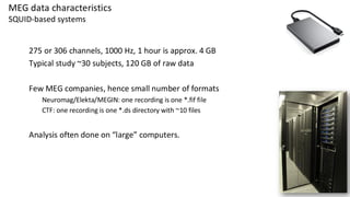 MEG data characteristics
SQUID-based systems
275 or 306 channels, 1000 Hz, 1 hour is approx. 4 GB
Typical study ~30 subjects, 120 GB of raw data
Few MEG companies, hence small number of formats
Neuromag/Elekta/MEGIN: one recording is one *.fif file
CTF: one recording is one *.ds directory with ~10 files
Analysis often done on “large” computers.
 