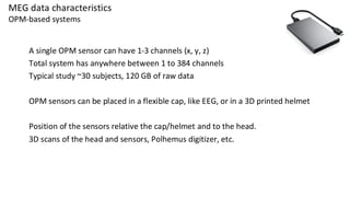 MEG data characteristics
OPM-based systems
A single OPM sensor can have 1-3 channels (x, y, z)
Total system has anywhere between 1 to 384 channels
Typical study ~30 subjects, 120 GB of raw data
OPM sensors can be placed in a flexible cap, like EEG, or in a 3D printed helmet
Position of the sensors relative the cap/helmet and to the head.
3D scans of the head and sensors, Polhemus digitizer, etc.
 