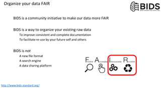 Organize your data FAIR
BIDS is a community initiative to make our data more FAIR
BIDS is a way to organize your existing raw data
To improve consistent and complete documentation
To facilitate re-use by your future self and others
BIDS is not
A new file format
A search engine
A data sharing platform
http://www.bids-standard.org/
 