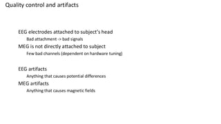 Quality control and artifacts
EEG electrodes attached to subject’s head
Bad attachment -> bad signals
MEG is not directly attached to subject
Few bad channels (dependent on hardware tuning)
EEG artifacts
Anything that causes potential differences
MEG artifacts
Anything that causes magnetic fields
 