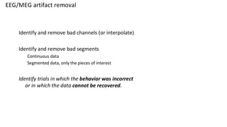 EEG/MEG artifact removal
Identify and remove bad channels (or interpolate)
Identify and remove bad segments
Continuous data
Segmented data, only the pieces of interest
Identify trials in which the behavior was incorrect
or in which the data cannot be recovered.
 