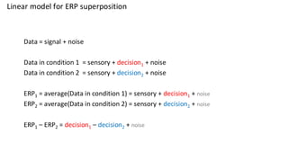 Linear model for ERP superposition
Data = signal + noise
Data in condition 1 = sensory + decision1 + noise
Data in condition 2 = sensory + decision2 + noise
ERP1 = average(Data in condition 1) = sensory + decision1 + noise
ERP2 = average(Data in condition 2) = sensory + decision2 + noise
ERP1 – ERP2 = decision1 – decision2 + noise
 