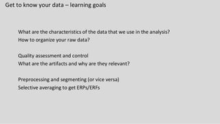 Get to know your data – learning goals
What are the characteristics of the data that we use in the analysis?
How to organize your raw data?
Quality assessment and control
What are the artifacts and why are they relevant?
Preprocessing and segmenting (or vice versa)
Selective averaging to get ERPs/ERFs
 
