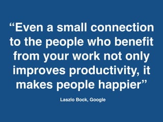 “Even a small connection
to the people who beneﬁt
from your work not only
improves productivity, it
makes people happier”
Laszlo Bock, Google
 