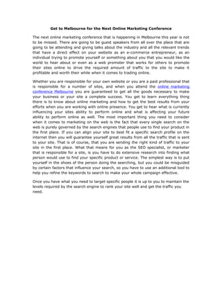 Get to Melbourne for the Next Online Marketing Conference

The next online marketing conference that is happening in Melbourne this year is not
to be missed. There are going to be guest speakers from all over the place that are
going to be attending and giving talks about the industry and all the relevant trends
that have a direct effect on your website as an e-commerce entrepreneur, as an
individual trying to promote yourself or something about you that you would like the
world to hear about or even as a web promoter that works for others to promote
their sites online to drive the required amount of traffic to the site to make it
profitable and worth their while when it comes to trading online.

Whether you are responsible for your own website or you are a paid professional that
is responsible for a number of sites, and when you attend the online marketing
conference Melbourne you are guaranteed to get all the goods necessary to make
your business or your site a complete success. You get to learn everything thing
there is to know about online marketing and how to get the best results from your
efforts when you are working with online presence. You get to hear what is currently
influencing your sites ability to perform online and what is affecting your future
ability to perform online as well. The most important thing you need to consider
when it comes to marketing on the web is the fact that every single search on the
web is purely governed by the search engines that people use to find your product in
the first place. If you can align your site to best fit a specific search profile on the
internet then you will guarantee yourself great results from all the traffic that is sent
to your site. That is of course, that you are sending the right kind of traffic to your
site in the first place. What that means for you as the SEO specialist, or marketer
that is responsible for a site, is you have to do extensive research into finding what
person would use to find your specific product or service. The simplest way is to put
yourself in the shoes of the person doing the searching, but you could be misguided
by certain factors that influence your search, so you have to use an additional tool to
help you refine the keywords to search to make your whole campaign effective.

Once you have what you need to target specific people it is up to you to maintain the
levels required by the search engine to rank your site well and get the traffic you
need.
 