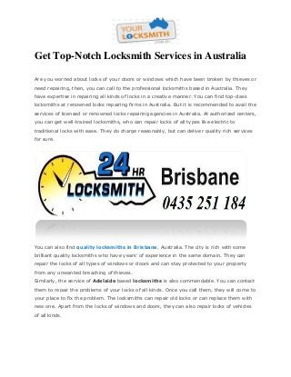 Get Top-Notch Locksmith Services in Australia
Are you worried about locks of your doors or windows which have been broken by thieves or
need repairing, then, you can call to the professional locksmiths based in Australia. They
have expertise in repairing all kinds of locks in a creative manner. You can find top-class
locksmiths at renowned locks repairing firms in Australia. But it is recommended to avail the
services of licensed or renowned locks repairing agencies in Australia. At authorized centers,
you can get well-trained locksmiths, who can repair locks of all types like electric to
traditional locks with ease. They do charge reasonably, but can deliver quality rich services
for sure.

You can also find quality locksmiths in Brisbane, Australia. The city is rich with some
brilliant quality locksmiths who have years’ of experience in the same domain. They can
repair the locks of all types of windows or doors and can stay protected to your property
from any unwanted breaching of thieves.
Similarly, the service of Adelaide based locksmiths is also commendable. You can contact
them to repair the problems of your locks of all kinds. Once you call them, they will come to
your place to fix the problem. The locksmiths can repair old locks or can replace them with
new one. Apart from the locks of windows and doors, they can also repair locks of vehicles
of all kinds.

 
