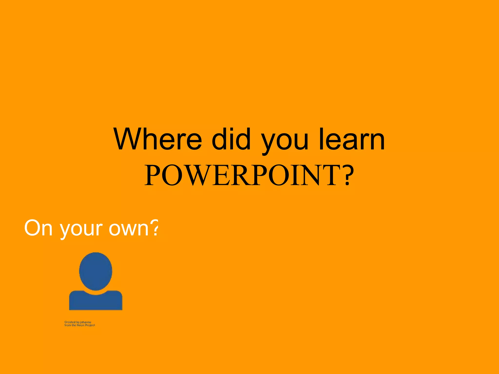 Where did you learn
POWERPOINT?
On your own? From a teacher? By example?
 