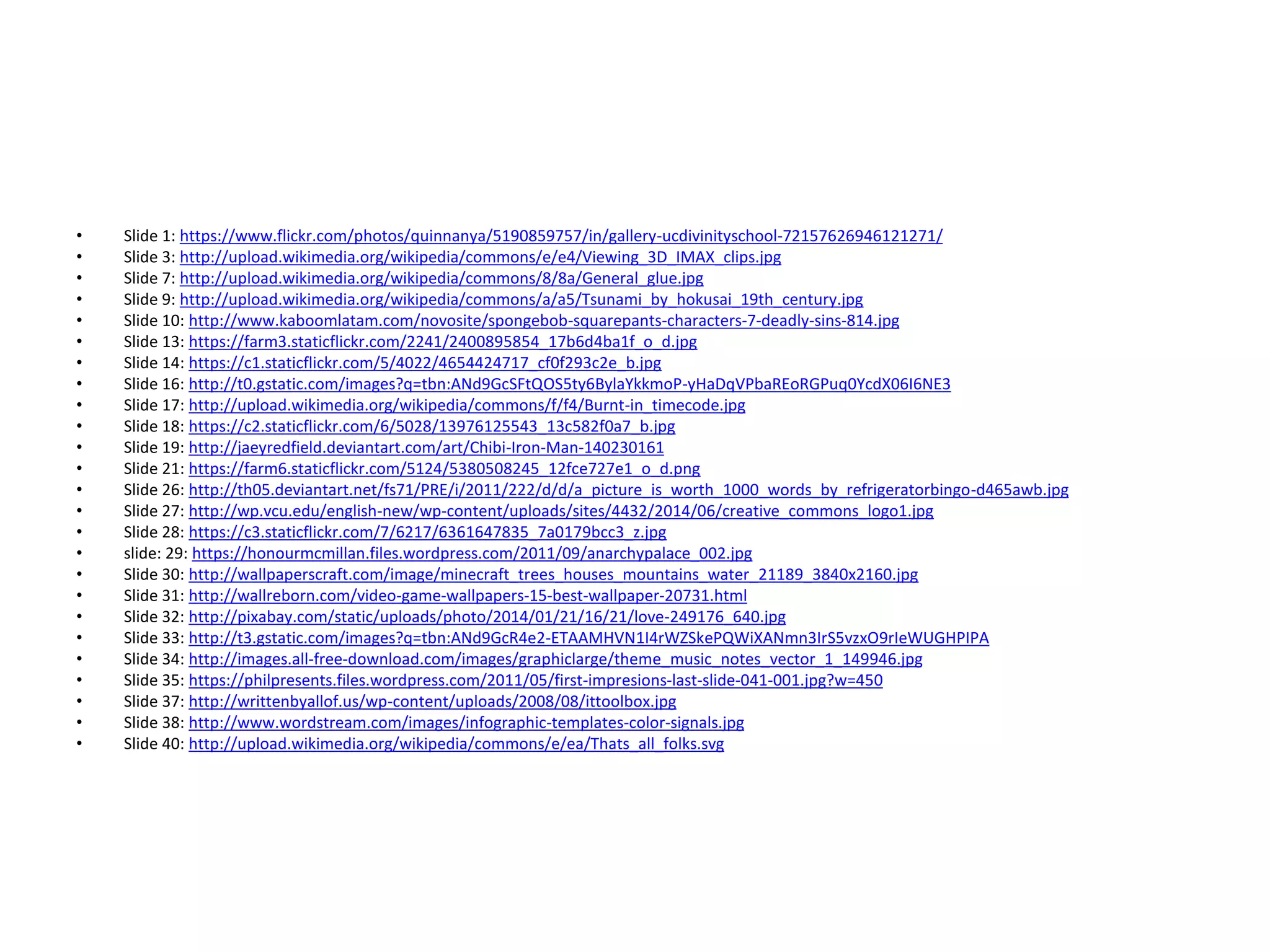 • Slide 1: https://www.flickr.com/photos/quinnanya/5190859757/in/gallery-ucdivinityschool-72157626946121271/
• Slide 3: http://upload.wikimedia.org/wikipedia/commons/e/e4/Viewing_3D_IMAX_clips.jpg
• Slide 7: http://upload.wikimedia.org/wikipedia/commons/8/8a/General_glue.jpg
• Slide 9: http://upload.wikimedia.org/wikipedia/commons/a/a5/Tsunami_by_hokusai_19th_century.jpg
• Slide 10: http://www.kaboomlatam.com/novosite/spongebob-squarepants-characters-7-deadly-sins-814.jpg
• Slide 13: https://farm3.staticflickr.com/2241/2400895854_17b6d4ba1f_o_d.jpg
• Slide 14: https://c1.staticflickr.com/5/4022/4654424717_cf0f293c2e_b.jpg
• Slide 16: http://t0.gstatic.com/images?q=tbn:ANd9GcSFtQOS5ty6BylaYkkmoP-yHaDqVPbaREoRGPuq0YcdX06I6NE3
• Slide 17: http://upload.wikimedia.org/wikipedia/commons/f/f4/Burnt-in_timecode.jpg
• Slide 18: https://c2.staticflickr.com/6/5028/13976125543_13c582f0a7_b.jpg
• Slide 19: http://jaeyredfield.deviantart.com/art/Chibi-Iron-Man-140230161
• Slide 21: https://farm6.staticflickr.com/5124/5380508245_12fce727e1_o_d.png
• Slide 26: http://th05.deviantart.net/fs71/PRE/i/2011/222/d/d/a_picture_is_worth_1000_words_by_refrigeratorbingo-d465awb.jpg
• Slide 27: http://wp.vcu.edu/english-new/wp-content/uploads/sites/4432/2014/06/creative_commons_logo1.jpg
• Slide 28: https://c3.staticflickr.com/7/6217/6361647835_7a0179bcc3_z.jpg
• slide: 29: https://honourmcmillan.files.wordpress.com/2011/09/anarchypalace_002.jpg
• Slide 30: http://wallpaperscraft.com/image/minecraft_trees_houses_mountains_water_21189_3840x2160.jpg
• Slide 31: http://wallreborn.com/video-game-wallpapers-15-best-wallpaper-20731.html
• Slide 32: http://pixabay.com/static/uploads/photo/2014/01/21/16/21/love-249176_640.jpg
• Slide 33: http://t3.gstatic.com/images?q=tbn:ANd9GcR4e2-ETAAMHVN1I4rWZSkePQWiXANmn3IrS5vzxO9rIeWUGHPIPA
• Slide 34: http://images.all-free-download.com/images/graphiclarge/theme_music_notes_vector_1_149946.jpg
• Slide 35: https://philpresents.files.wordpress.com/2011/05/first-impresions-last-slide-041-001.jpg?w=450
• Slide 37: http://writtenbyallof.us/wp-content/uploads/2008/08/ittoolbox.jpg
• Slide 38: http://www.wordstream.com/images/infographic-templates-color-signals.jpg
• Slide 40: http://upload.wikimedia.org/wikipedia/commons/e/ea/Thats_all_folks.svg
 