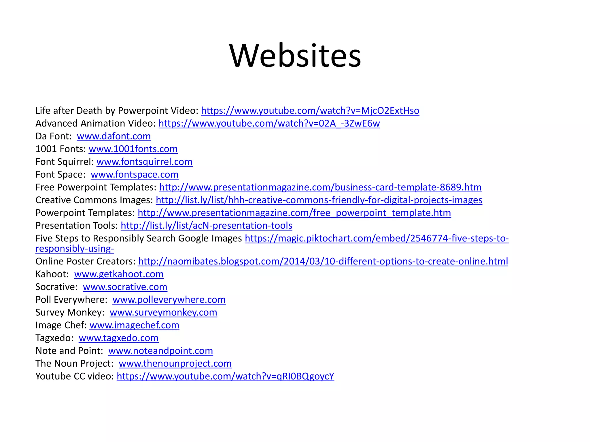 Websites
Life after Death by Powerpoint Video: https://www.youtube.com/watch?v=MjcO2ExtHso
Advanced Animation Video: https://www.youtube.com/watch?v=02A_-3ZwE6w
Da Font: www.dafont.com
1001 Fonts: www.1001fonts.com
Font Squirrel: www.fontsquirrel.com
Font Space: www.fontspace.com
Free Powerpoint Templates: http://www.presentationmagazine.com/business-card-template-8689.htm
Creative Commons Images: http://list.ly/list/hhh-creative-commons-friendly-for-digital-projects-images
Powerpoint Templates: http://www.presentationmagazine.com/free_powerpoint_template.htm
Presentation Tools: http://list.ly/list/acN-presentation-tools
Five Steps to Responsibly Search Google Images https://magic.piktochart.com/embed/2546774-five-steps-to-
responsibly-using-
Online Poster Creators: http://naomibates.blogspot.com/2014/03/10-different-options-to-create-online.html
Kahoot: www.getkahoot.com
Socrative: www.socrative.com
Poll Everywhere: www.polleverywhere.com
Survey Monkey: www.surveymonkey.com
Image Chef: www.imagechef.com
Tagxedo: www.tagxedo.com
Note and Point: www.noteandpoint.com
The Noun Project: www.thenounproject.com
Youtube CC video: https://www.youtube.com/watch?v=qRI0BQgoycY
 
