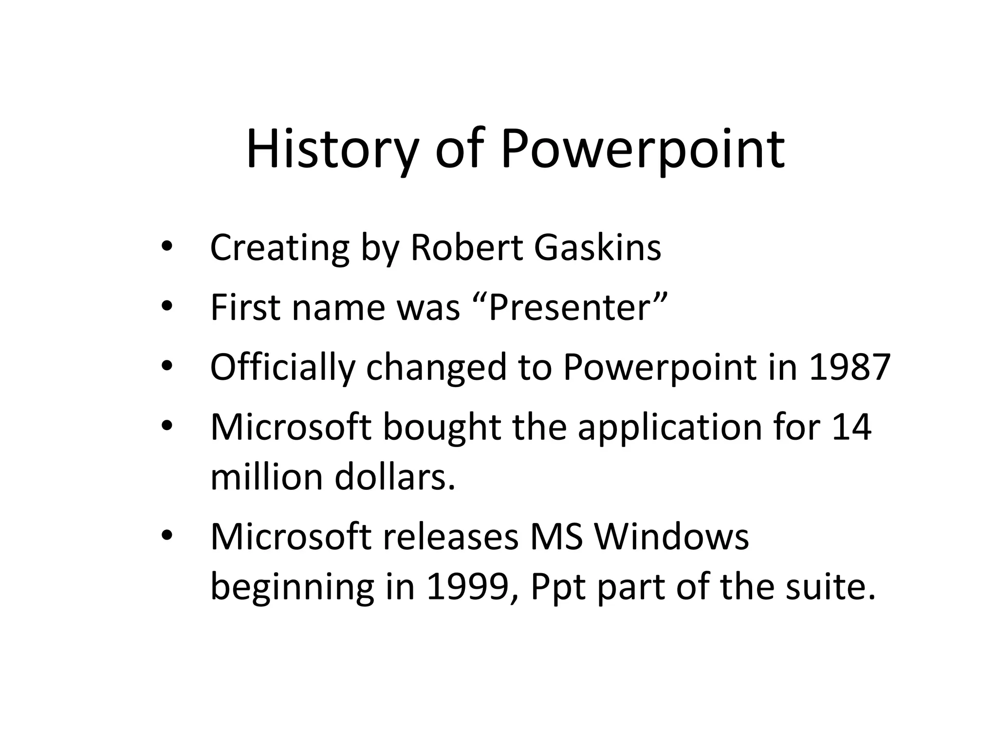 History of Powerpoint
• Creating by Robert Gaskins
• First name was “Presenter”
• Officially changed to Powerpoint in 1987
• Microsoft bought the application for 14
million dollars.
• Microsoft releases MS Windows
beginning in 1999, Ppt part of the suite.
 