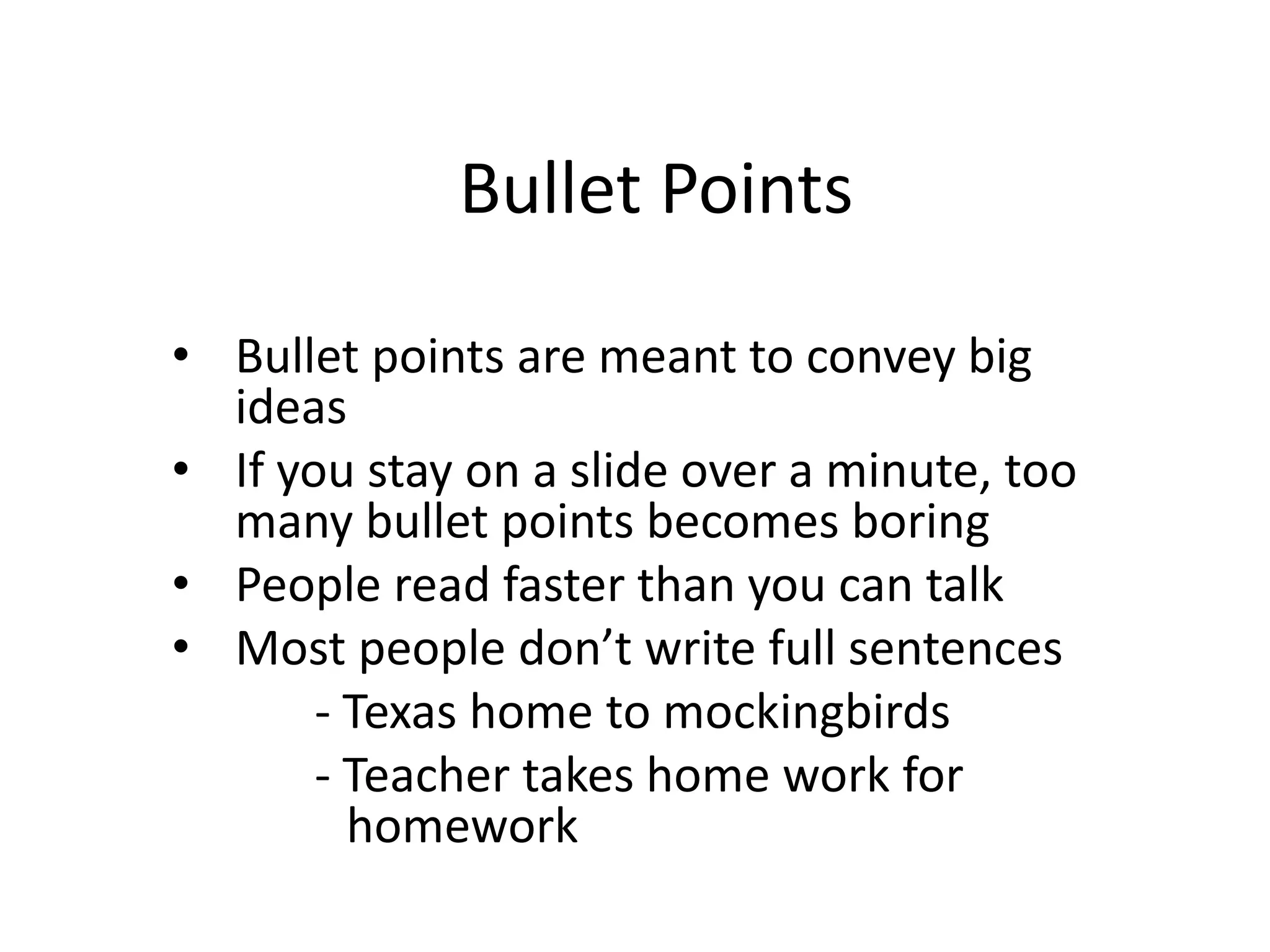 Bullet Points
• Bullet points are meant to convey big
ideas
• If you stay on a slide over a minute, too
many bullet points becomes boring
• People read faster than you can talk
• Most people don’t write full sentences
- Texas home to mockingbirds
- Teacher takes home work for
homework
 